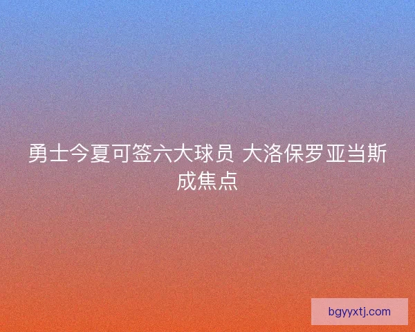 勇士今夏可签六大球员 大洛保罗亚当斯成焦点