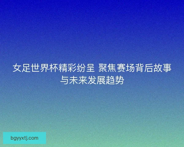 女足世界杯精彩纷呈 聚焦赛场背后故事与未来发展趋势
