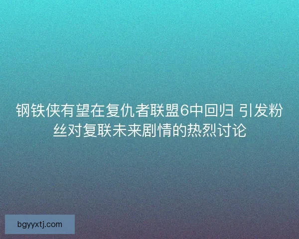 钢铁侠有望在复仇者联盟6中回归 引发粉丝对复联未来剧情的热烈讨论