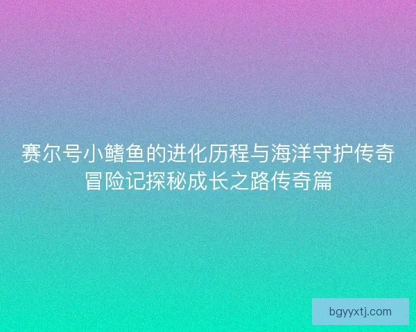 赛尔号小鳍鱼的进化历程与海洋守护传奇冒险记探秘成长之路传奇篇