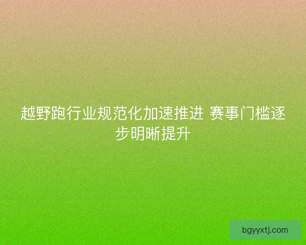 越野跑行业规范化加速推进 赛事门槛逐步明晰提升