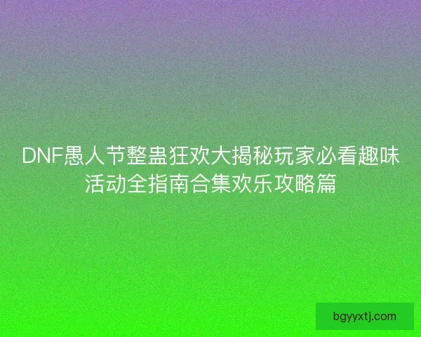 DNF愚人节整蛊狂欢大揭秘玩家必看趣味活动全指南合集欢乐攻略篇