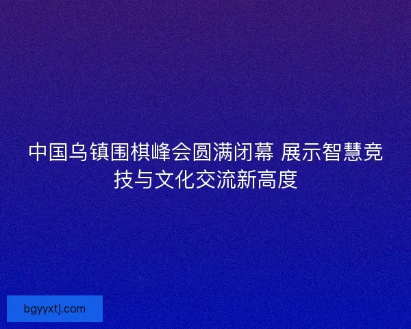 中国乌镇围棋峰会圆满闭幕 展示智慧竞技与文化交流新高度