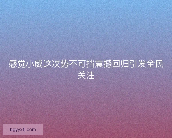 感觉小威这次势不可挡震撼回归引发全民关注