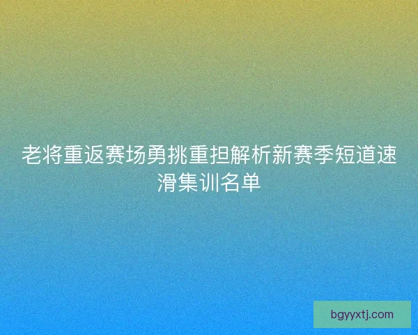 老将重返赛场勇挑重担解析新赛季短道速滑集训名单