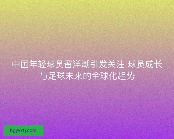 中国年轻球员留洋潮引发关注 球员成长与足球未来的全球化趋势