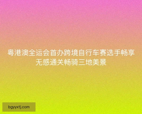 粤港澳全运会首办跨境自行车赛选手畅享无感通关畅骑三地美景
