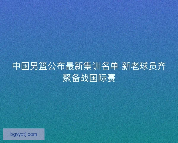 中国男篮公布最新集训名单 新老球员齐聚备战国际赛