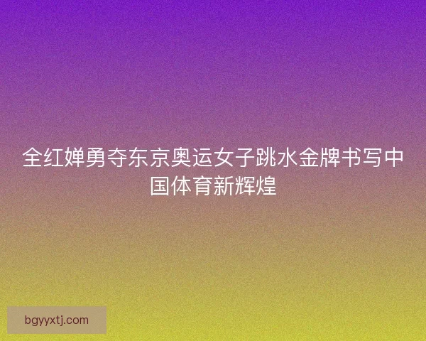 全红婵勇夺东京奥运女子跳水金牌书写中国体育新辉煌