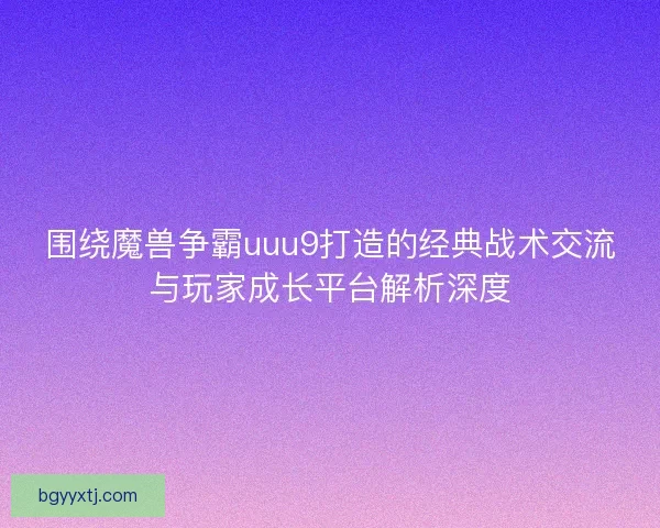 围绕魔兽争霸uuu9打造的经典战术交流与玩家成长平台解析深度
