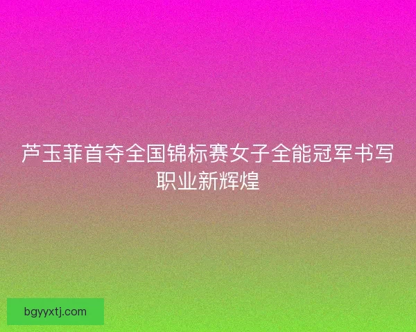 芦玉菲首夺全国锦标赛女子全能冠军书写职业新辉煌