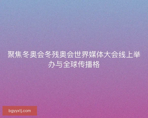 聚焦冬奥会冬残奥会世界媒体大会线上举办与全球传播格
