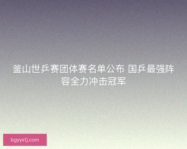 釜山世乒赛团体赛名单公布 国乒最强阵容全力冲击冠军