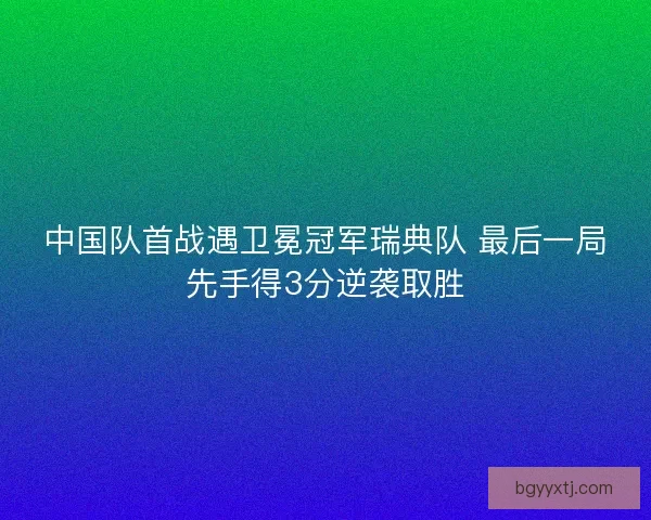 中国队首战遇卫冕冠军瑞典队 最后一局先手得3分逆袭取胜